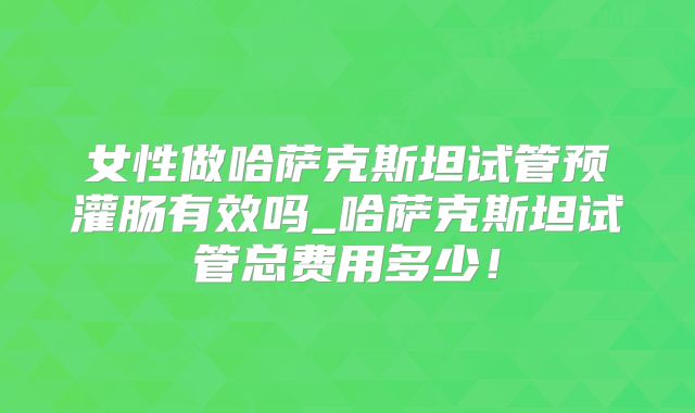 女性做哈萨克斯坦试管预灌肠有效吗_哈萨克斯坦试管总费用多少！