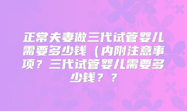 正常夫妻做三代试管婴儿需要多少钱（内附注意事项？三代试管婴儿需要多少钱？？