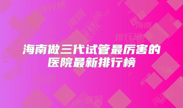 海南做三代试管最厉害的医院最新排行榜