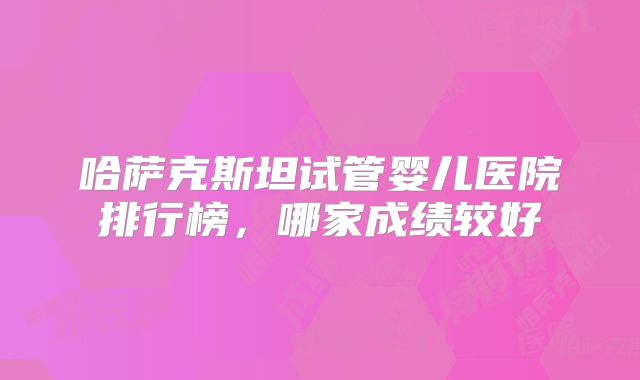 哈萨克斯坦试管婴儿医院排行榜，哪家成绩较好