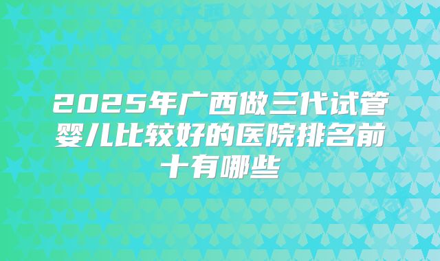 2025年广西做三代试管婴儿比较好的医院排名前十有哪些