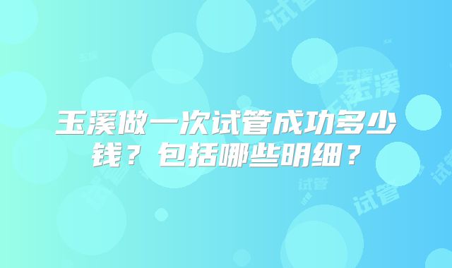 玉溪做一次试管成功多少钱？包括哪些明细？