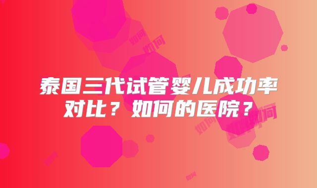 泰国三代试管婴儿成功率对比?如何的医院?