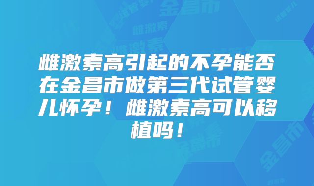 雌激素高引起的不孕能否在金昌市做第三代试管婴儿怀孕!雌激素高可以移植吗!
