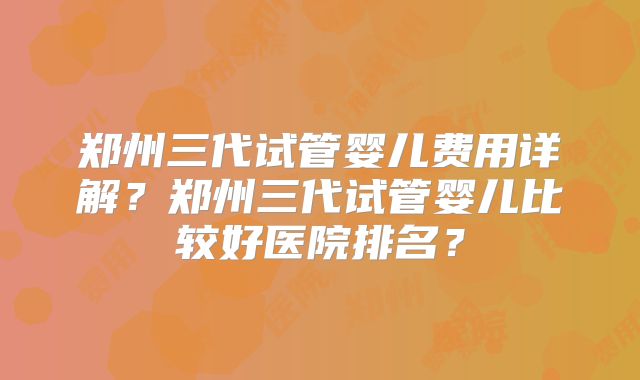郑州三代试管婴儿费用详解?郑州三代试管婴儿比较好医院排名?