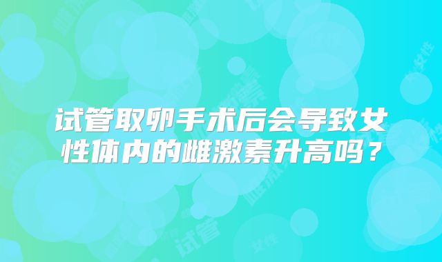 试管取卵手术后会导致女性体内的雌激素升高吗?