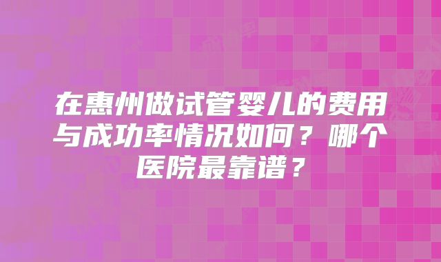 在惠州做试管婴儿的费用与成功率情况如何？哪个医院最靠谱？