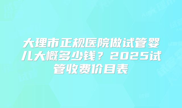 大理市正规医院做试管婴儿大概多少钱？2025试管收费价目表