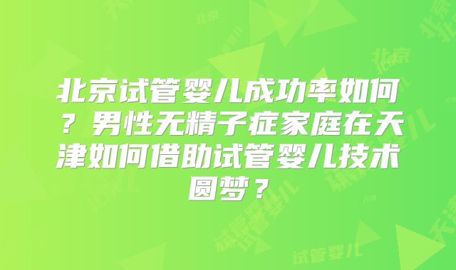 北京试管婴儿成功率如何？男性无精子症家庭在天津如何借助试管婴儿技术圆梦？