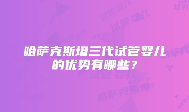 哈萨克斯坦三代试管婴儿的优势有哪些？