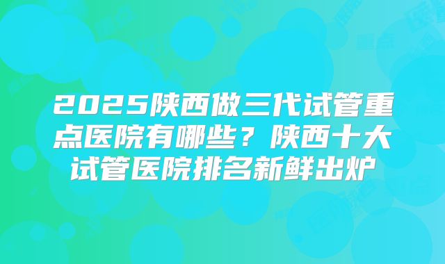 2025陕西做三代试管重点医院有哪些？陕西十大试管医院排名新鲜出炉
