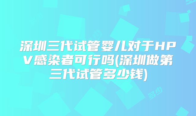 深圳三代试管婴儿对于HPV感染者可行吗(深圳做第三代试管多少钱)