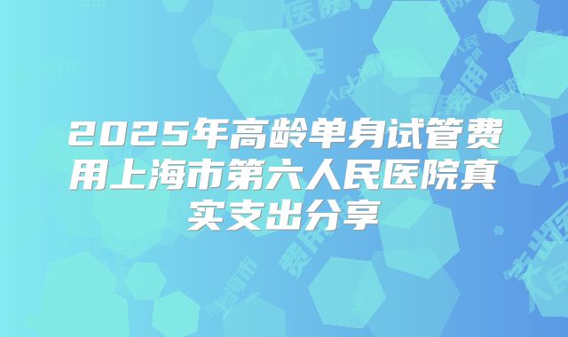 2025年高龄单身试管费用上海市第六人民医院真实支出分享