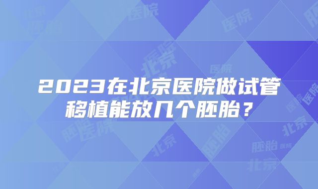 2023在北京医院做试管移植能放几个胚胎？