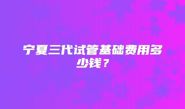 宁夏三代试管基础费用多少钱?
