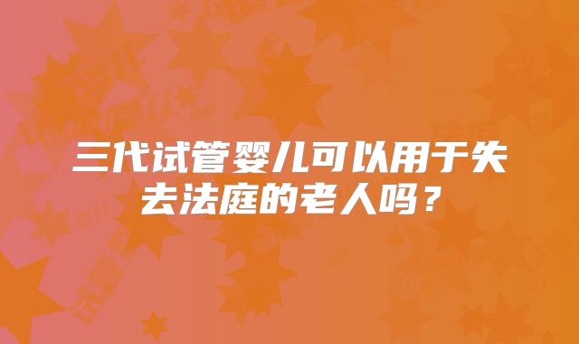 三代试管婴儿可以用于失去法庭的老人吗？