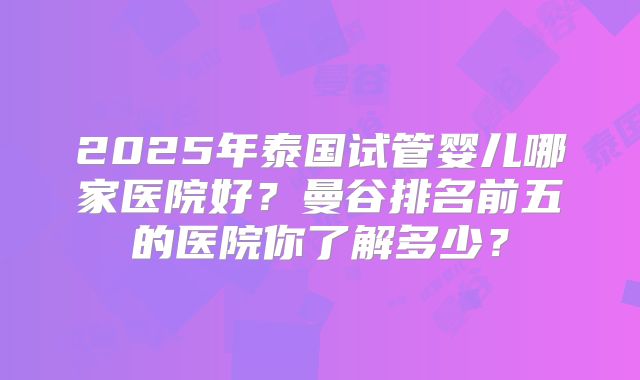 2025年泰国试管婴儿哪家医院好？曼谷排名前五的医院你了解多少？