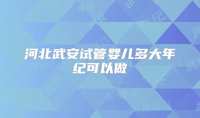 河北武安试管婴儿多大年纪可以做