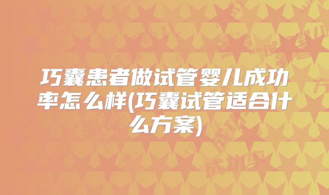 巧囊患者做试管婴儿成功率怎么样(巧囊试管适合什么方案)