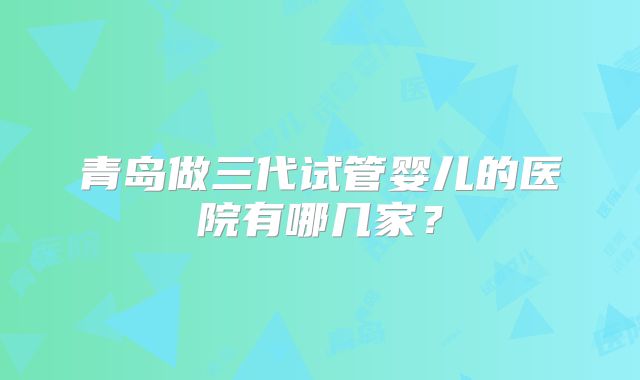 青岛做三代试管婴儿的医院有哪几家？