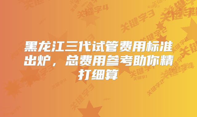 黑龙江三代试管费用标准出炉,总费用参考助你精打细算