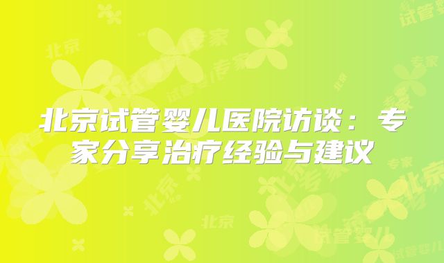 北京试管婴儿医院访谈：专家分享治疗经验与建议