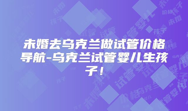 未婚去乌克兰做试管价格导航-乌克兰试管婴儿生孩子！