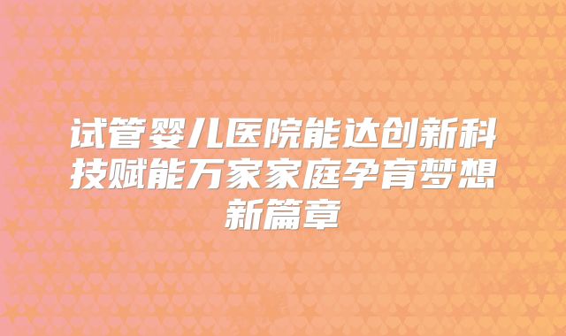 试管婴儿医院能达创新科技赋能万家家庭孕育梦想新篇章