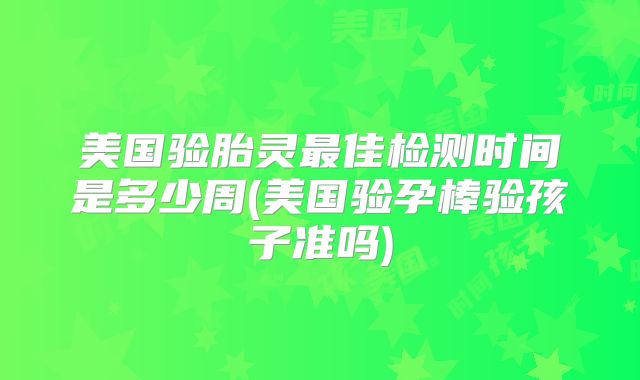 美国验胎灵最佳检测时间是多少周(美国验孕棒验孩子准吗)
