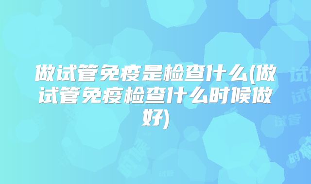 做试管免疫是检查什么(做试管免疫检查什么时候做好)