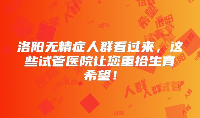 洛阳无精症人群看过来，这些试管医院让您重拾生育希望！