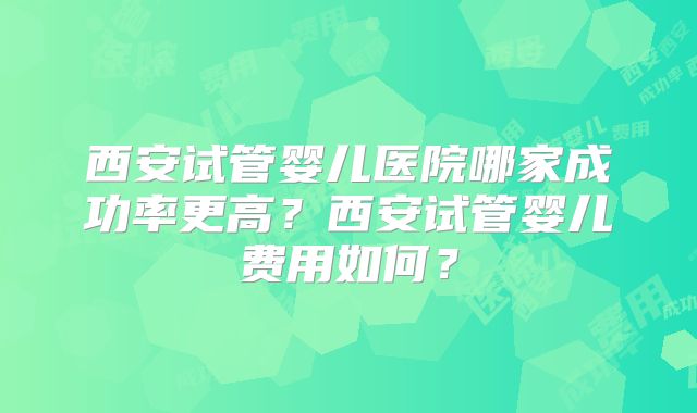 西安试管婴儿医院哪家成功率更高?西安试管婴儿费用如何?