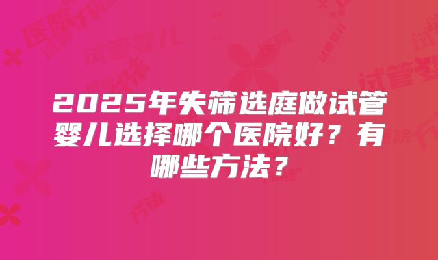 2025年失筛选庭做试管婴儿选择哪个医院好？有哪些方法？