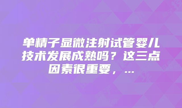 单精子显微注射试管婴儿技术发展成熟吗？这三点因素很重要，...