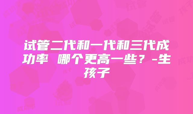 试管二代和一代和三代成功率 哪个更高一些？-生孩子