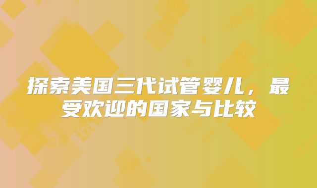 探索美国三代试管婴儿，最受欢迎的国家与比较