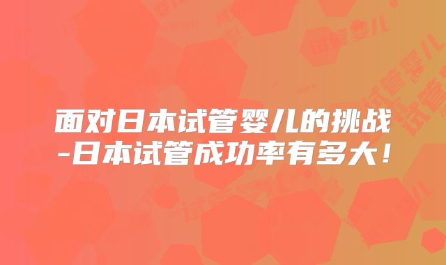 面对日本试管婴儿的挑战-日本试管成功率有多大！