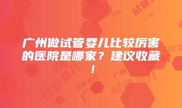 广州做试管婴儿比较厉害的医院是哪家？建议收藏！