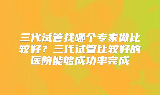 三代试管找哪个专家做比较好?三代试管比较好的医院能够成功率完成