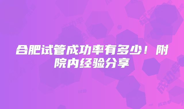合肥试管成功率有多少!附院内经验分享