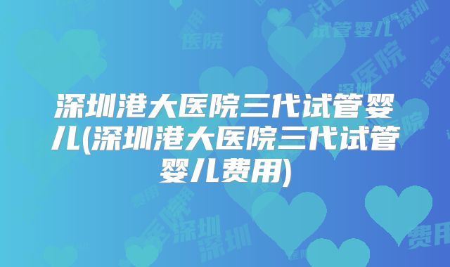 深圳港大医院三代试管婴儿(深圳港大医院三代试管婴儿费用)