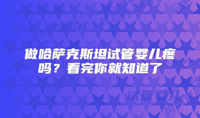 做哈萨克斯坦试管婴儿疼吗？看完你就知道了