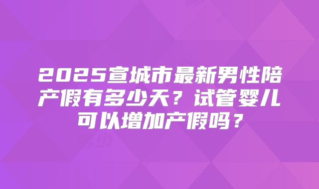 2025宣城市最新男性陪产假有多少天？试管婴儿可以增加产假吗？
