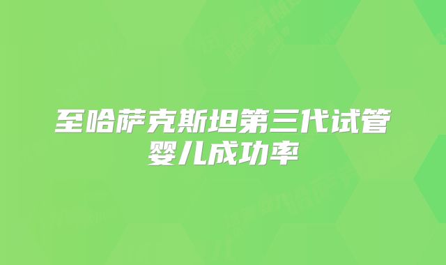 至哈萨克斯坦第三代试管婴儿成功率