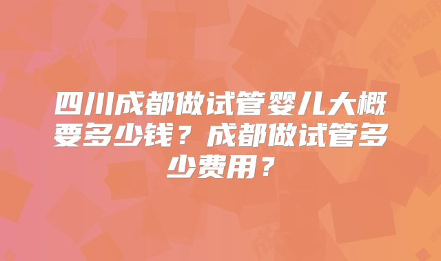 四川成都做试管婴儿大概要多少钱？成都做试管多少费用？