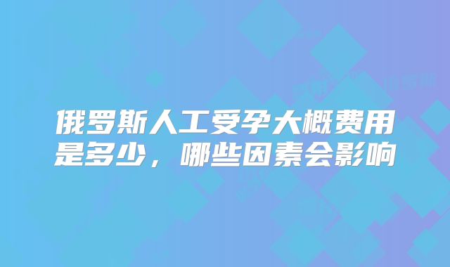 俄罗斯人工受孕大概费用是多少,哪些因素会影响