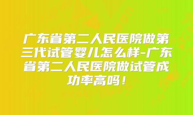 广东省第二人民医院做第三代试管婴儿怎么样-广东省第二人民医院做试管成功率高吗！