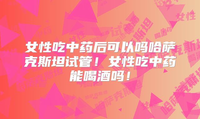女性吃中药后可以吗哈萨克斯坦试管!女性吃中药能喝酒吗!