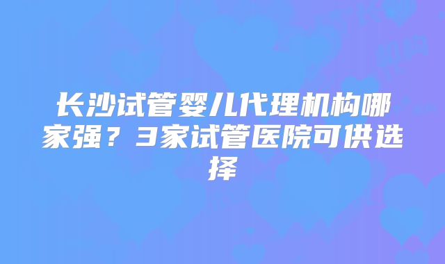 长沙试管婴儿代理机构哪家强？3家试管医院可供选择