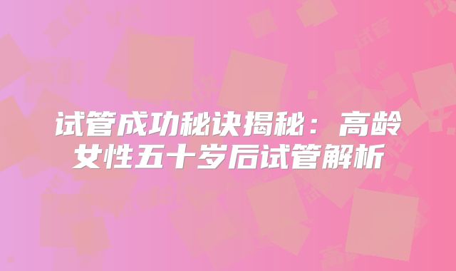 试管成功秘诀揭秘：高龄女性五十岁后试管解析